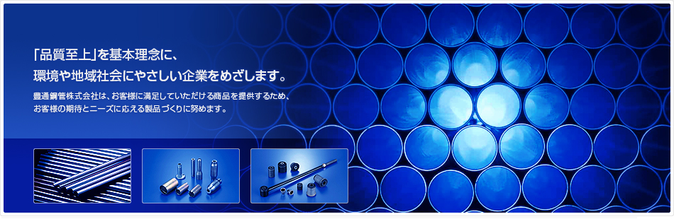 「品質至上」を基本理念に、環境や地域社会にやさしい企業をめざします。豊通鋼管株式会社は、お客様に満足していただける商品を提供するため、お客様の期待とニーズに応える製品づくりに努めます。